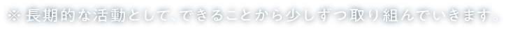 ※長期的な活動として、できることから少しずつ取り組んでいきます。